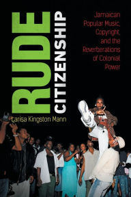 Title: Rude Citizenship: Jamaican Popular Music, Copyright, and the Reverberations of Colonial Power, Author: Larisa Kingston Mann