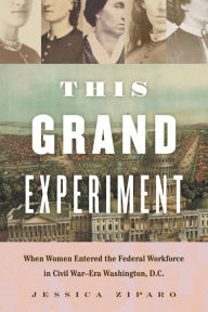 Title: This Grand Experiment: When Women Entered the Federal Workforce in Civil War-Era Washington, D.C., Author: Jessica Ziparo