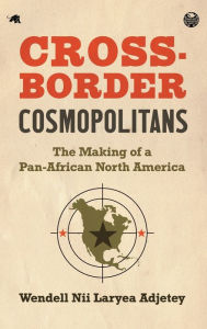 Title: Cross-Border Cosmopolitans: The Making of a Pan-African North America, Author: Wendell Nii Laryea Adjetey