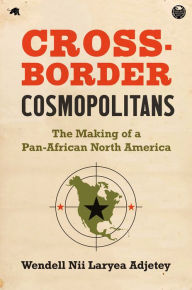 Title: Cross-Border Cosmopolitans: The Making of a Pan-African North America, Author: Wendell Nii Laryea Adjetey