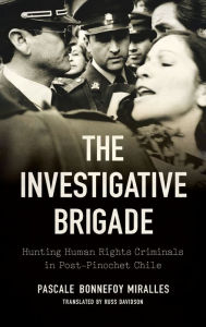 Title: The Investigative Brigade: Hunting Human Rights Criminals in Post-Pinochet Chile, Author: Pascale Bonnefoy Miralles