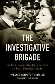 Title: The Investigative Brigade: Hunting Human Rights Criminals in Post-Pinochet Chile, Author: Pascale Bonnefoy Miralles