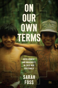Title: On Our Own Terms: Development and Indigeneity in Cold War Guatemala, Author: Sarah Foss