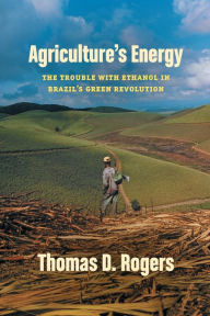 Title: Agriculture's Energy: The Trouble with Ethanol in Brazil's Green Revolution, Author: Thomas D. Rogers