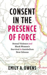 Title: Consent in the Presence of Force: Sexual Violence and Black Women's Survival in Antebellum New Orleans, Author: Emily A. Owens