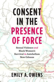 Title: Consent in the Presence of Force: Sexual Violence and Black Women's Survival in Antebellum New Orleans, Author: Emily A. Owens