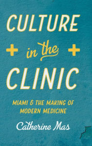 Title: Culture in the Clinic: Miami and the Making of Modern Medicine, Author: Catherine Mas