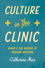 Title: Culture in the Clinic: Miami and the Making of Modern Medicine, Author: Catherine Mas