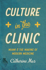 Title: Culture in the Clinic: Miami and the Making of Modern Medicine, Author: Catherine Mas