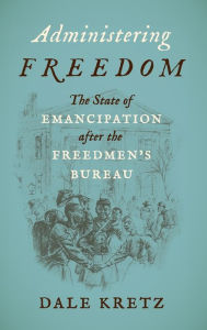Title: Administering Freedom: The State of Emancipation after the Freedmen's Bureau, Author: Dale Kretz