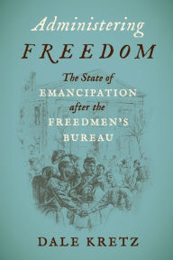 Title: Administering Freedom: The State of Emancipation after the Freedmen's Bureau, Author: Dale Kretz