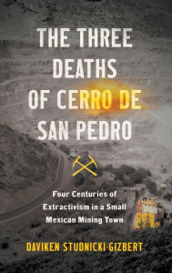 Title: The Three Deaths of Cerro de San Pedro: Four Centuries of Extractivism in a Small Mexican Mining Town, Author: Daviken Studnicki-Gizbert