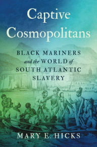 Title: Captive Cosmopolitans: Black Mariners and the World of South Atlantic Slavery, Author: Mary E. Hicks