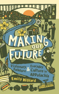 Title: Making Our Future: Visionary Folklore and Everyday Culture in Appalachia, Author: Emily Hilliard