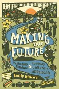 Title: Making Our Future: Visionary Folklore and Everyday Culture in Appalachia, Author: Emily Hilliard