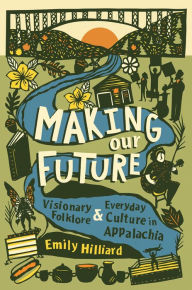 Title: Making Our Future: Visionary Folklore and Everyday Culture in Appalachia, Author: Emily Hilliard