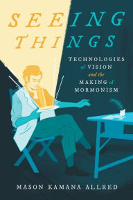 Title: Seeing Things: Technologies of Vision and the Making of Mormonism, Author: Mason Kamana Allred