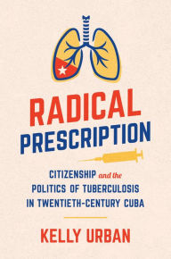 Title: Radical Prescription: Citizenship and the Politics of Tuberculosis in Twentieth-Century Cuba, Author: Kelly Urban