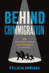 Title: Behind Crimmigration: ICE, Law Enforcement, and Resistance in America, Author: Felicia Arriaga