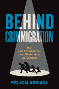 Title: Behind Crimmigration: ICE, Law Enforcement, and Resistance in America, Author: Felicia Arriaga