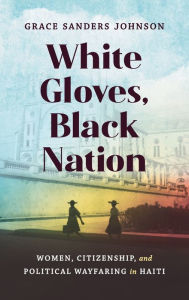 Title: White Gloves, Black Nation: Women, Citizenship, and Political Wayfaring in Haiti, Author: Grace Sanders Johnson