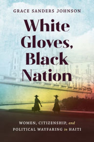 Title: White Gloves, Black Nation: Women, Citizenship, and Political Wayfaring in Haiti, Author: Grace Sanders Johnson