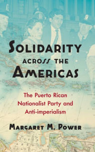 Title: Solidarity across the Americas: The Puerto Rican Nationalist Party and Anti-imperialism, Author: Margaret M. Power