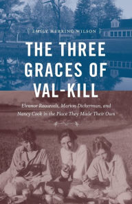 Title: The Three Graces of Val-Kill: Eleanor Roosevelt, Marion Dickerman, and Nancy Cook in the Place They Made Their Own, Author: Emily Herring Wilson