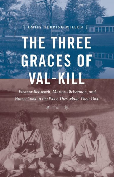 The Three Graces of Val-Kill: Eleanor Roosevelt, Marion Dickerman, and Nancy Cook in the Place They Made Their Own