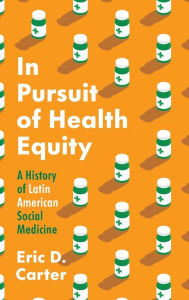 Title: In Pursuit of Health Equity: A History of Latin American Social Medicine, Author: Eric D. Carter