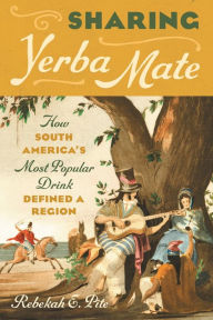 Title: Sharing Yerba Mate: How South America's Most Popular Drink Defined a Region, Author: Rebekah E. Pite