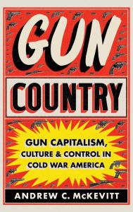 Title: Gun Country: Gun Capitalism, Culture, and Control in Cold War America, Author: Andrew C. McKevitt