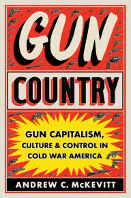 Title: Gun Country: Gun Capitalism, Culture, and Control in Cold War America, Author: Andrew C. McKevitt