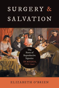 Title: Surgery and Salvation: The Roots of Reproductive Injustice in Mexico, 1770-1940, Author: Elizabeth O'Brien