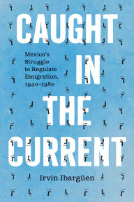 Title: Caught in the Current: Mexico's Struggle to Regulate Emigration, 1940-1980, Author: Irvin Ibargüen