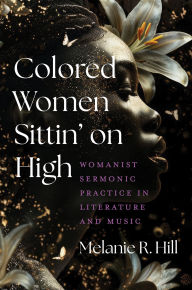 Title: Colored Women Sittin' on High: Womanist Sermonic Practice in Literature and Music, Author: Melanie R. Hill