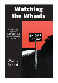 Title: Watching the Wheels: Cheap irony, righteous indignation and semi-enlightened opinion, Author: Wayne Wood