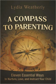 Title: A Compass to Parenting: Eleven Essential Ways to Nurture, Love, and Instruct Your Child, Author: Lydia Weatherly