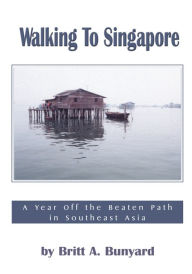 Title: Walking to Singapore: A Year off the Beaten Path in Southeast Asia, Author: Britt A. Bunyard