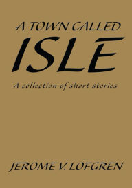Title: A Town Called Isle: A Collection of Short Stories, Author: Jerome V. Lofgren