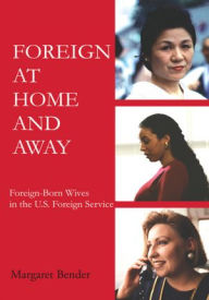 Title: Foreign at Home and Away: Foreign-Born Wives in the U.S. Foreign Service, Author: Margaret Bender