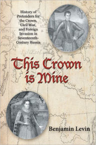 Title: This Crown Is Mine: History of Pretenders for the Crown, Civil War, and Foreign Invasion in Seventeenth-Century Russia, Author: Benjamin Levin