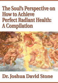 Title: The Soul's Perspective on How to Achieve Perfect Radiant Health: A Compilation, Author: Joshua Stone