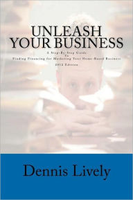 Title: Unleash Your Business: A Step-By-Step Guide To Finding Financing for Marketing Your Home-Based Business 2012 Edition, Author: Dennis Lively