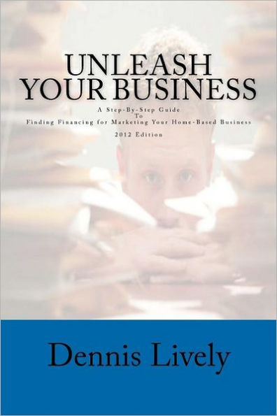 Unleash Your Business: A Step-By-Step Guide To Finding Financing for Marketing Your Home-Based Business 2012 Edition