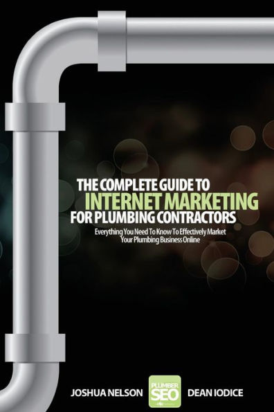 The Complete Guide To Internet Marketing For Plumbing Contractors: Everything You Need To Know To Effectively Market Your Plumbing Business Online