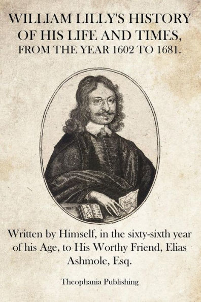 William Lilly's History of His Life and Times: Written by Himself, in the sixty-sixth year of his Age, to His Worthy Friend, Elias Ashmole, Esq.