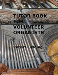 Title: Tutor Book for Volunteer Organists: A guide for pianists who have volunteered to play the organ for services in their church., Author: Robert Fielding
