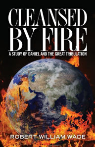 Title: Cleansed by Fire: A Study of Daniel and the Great Tribulation, Author: Robert William Wade