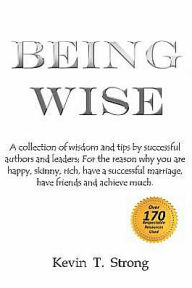 Title: Being Wise: A collection of wisdom and tips by successful authors and leaders; For the reason why you are happy, skinny, rich, have a successful marriage, have friends and achieve much., Author: Kevin T Strong
